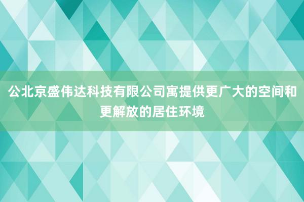 公北京盛伟达科技有限公司寓提供更广大的空间和更解放的居住环境