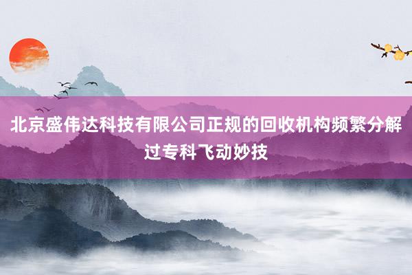 北京盛伟达科技有限公司正规的回收机构频繁分解过专科飞动妙技